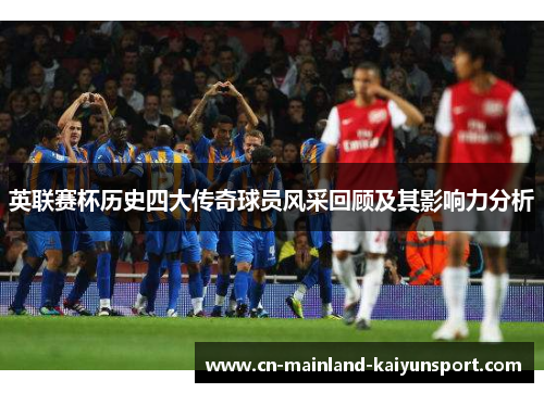 英联赛杯历史四大传奇球员风采回顾及其影响力分析 英联赛杯历史四大传奇球员风采回顾及其影响力分析