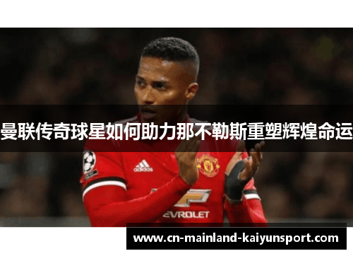 曼联传奇球星如何助力那不勒斯重塑辉煌命运