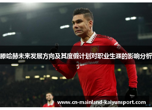 滕哈赫未来发展方向及其度假计划对职业生涯的影响分析 滕哈赫未来发展方向及其度假计划对职业生涯的影响分析