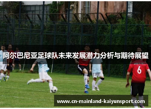 阿尔巴尼亚足球队未来发展潜力分析与期待展望